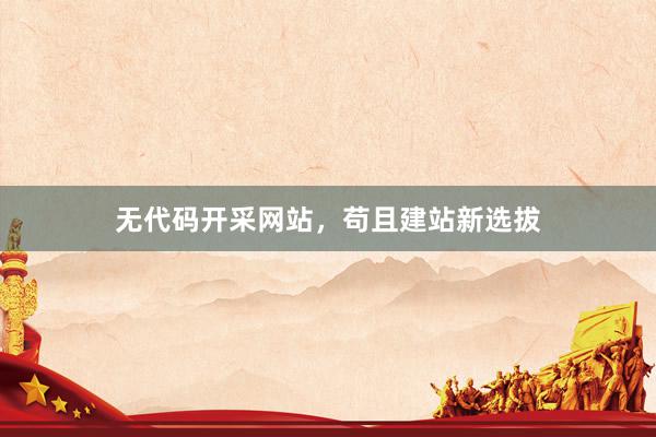 无代码开采网站,苟且建站新选拔